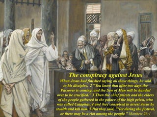 The conspiracy against Jesus
When Jesus had finished saying all these things, he said
to his disciples, 2 "You know that after two days the
Passover is coming, and the Son of Man will be handed
over to be crucified." 3 Then the chief priests and the elders
of the people gathered in the palace of the high priest, who
was called Caiaphas, 4 and they conspired to arrest Jesus by
stealth and kill him. 5 But they said, "Not during the festival,
or there may be a riot among the people." Matthew 26:1
 
