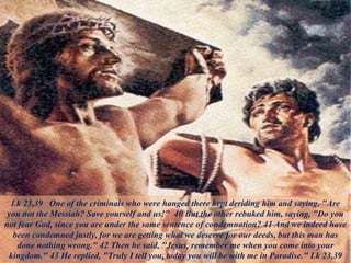 Lk 23,39 One of the criminals who were hanged there kept deriding him and saying, "Are
you not the Messiah? Save yourself and us!" 40 But the other rebuked him, saying, "Do you
not fear God, since you are under the same sentence of condemnation? 41 And we indeed have
been condemned justly, for we are getting what we deserve for our deeds, but this man has
done nothing wrong." 42 Then he said, "Jesus, remember me when you come into your
kingdom." 43 He replied, "Truly I tell you, today you will be with me in Paradise." Lk 23,39
 
