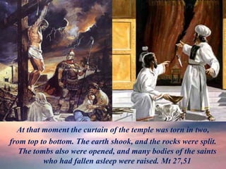 At that moment the curtain of the temple was torn in two,
from top to bottom. The earth shook, and the rocks were split.
The tombs also were opened, and many bodies of the saints
who had fallen asleep were raised. Mt 27,51
 