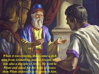 When it was evening, there came a rich
man from Arimathea, named Joseph, who
was also a disciple of Jesus. He went to
Pilate and asked for the body of Jesus;
then Pilate ordered it to be given to him.
 