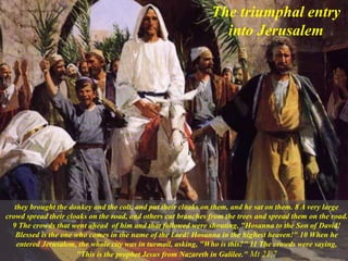 they brought the donkey and the colt, and put their cloaks on them, and he sat on them. 8 A very large
crowd spread their cloaks on the road, and others cut branches from the trees and spread them on the road.
9 The crowds that went ahead of him and that followed were shouting, "Hosanna to the Son of David!
Blessed is the one who comes in the name of the Lord! Hosanna in the highest heaven!" 10 When he
entered Jerusalem, the whole city was in turmoil, asking, "Who is this?" 11 The crowds were saying,
"This is the prophet Jesus from Nazareth in Galilee." Mt 21,7
The triumphal entry
into Jerusalem
 