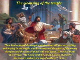 The cleansing of the temple
Then Jesus entered the temple and drove out all who were selling
and buying in the temple, and he overturned the tables of the money
changers and the seats of those who sold doves. He said to them,
"It is written, 'My house shall be called a house of prayer';
but you are making it a den of robbers." Mt 21,12
 