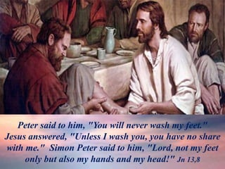 Pedro no lo acepta
Peter said to him, "You will never wash my feet."
Jesus answered, "Unless I wash you, you have no share
with me." Simon Peter said to him, "Lord, not my feet
only but also my hands and my head!" Jn 13,8
 