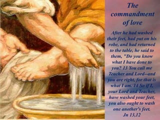 After he had washed
their feet, had put on his
robe, and had returned
to the table, he said to
them, "Do you know
what I have done to
you? 13 You call me
Teacher and Lord--and
you are right, for that is
what I am. 14 So if I,
your Lord and Teacher,
have washed your feet,
you also ought to wash
one another's feet.
Jn 13,12
The
commandment
of love
 