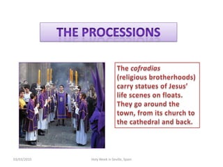 TheprocessionsThecofradias(religiousbrotherhoods) carrystatues of Jesus’ lifescenesonfloats. Theygoaroundthetown, fromitschurchtothecathedral and back.12/02/2010HolyWeek in Seville, Spain