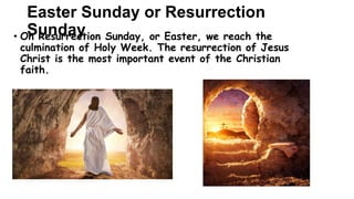 Easter Sunday or Resurrection
Sunday
• On Resurrection Sunday, or Easter, we reach the
culmination of Holy Week. The resurrection of Jesus
Christ is the most important event of the Christian
faith.
 