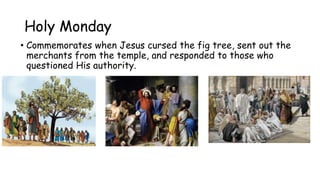 Holy Monday
• Commemorates when Jesus cursed the fig tree, sent out the
merchants from the temple, and responded to those who
questioned His authority.
 