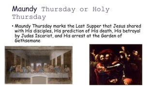 Maundy Thursday or Holy
Thursday
• Maundy Thursday marks the Last Supper that Jesus shared
with His disciples, His prediction of His death, His betrayal
by Judas Iscariot, and His arrest at the Garden of
Gethsemane
 