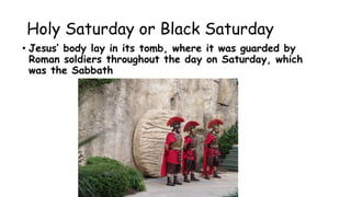 Holy Saturday or Black Saturday
• Jesus’ body lay in its tomb, where it was guarded by
Roman soldiers throughout the day on Saturday, which
was the Sabbath
 