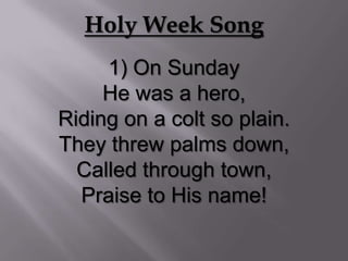 Holy Week Song
     1) On Sunday
     He was a hero,
Riding on a colt so plain.
They threw palms down,
  Called through town,
  Praise to His name!
 