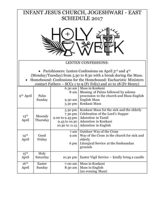 INFANT JESUS CHURCH, JOGESHWARI - EAST
SCHEDULE 2017
LENTEN CONFESSIONS:
 Parishioners: Lenten Confessions on April 3rd and 4th
(Monday/Tuesday) from 5.30 to 8.30 with a break during the Mass.
 Homebound: Confessions for the Homebound: Eucharistic Ministers
contact Fathers – SCCs 1 to 9 (Fr Felix) and 10 to 18 (Fr Henry)
9th April Palm
Sunday
6.30 am
8 am
9.30 am
5.30 pm
Mass in Konkani
Blessing of Palms followed by solemn
procession to the church and Mass-English
English Mass
Konkani Mass
13th
April
Maundy
Thursday
5.30 pm
7.30 pm
9.00 to 9.45 pm
9.45 to 10.30
10.30 to 11.15
Konkani Mass for the sick and the elderly
Celebration of the Lord’s Supper
Adoration in Tamil
Adoration in Konkani
Adoration in English
14th
April
Good
Friday
7 am
9 am
6 pm
Outdoor Way of the Cross
Way of the Cross in the church for sick and
elderly
Liturgical Service at the Snehasadan
grounds
15th
April
Holy
Saturday 10.30 pm Easter Vigil Service – kindly bring a candle
16th
April
Easter
Sunday
7.00 am
8.30 am
Mass in Konkani
Mass in English
(no evening Mass)
 