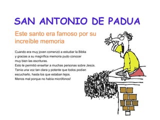 SAN ANTONIO DE PADUA
Este santo era famoso por su
increíble memoria
Cuando era muy joven comenzó a estudiar la Biblia
y gr...