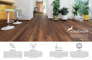 18 19
Stoßen Ursprünglichkeit und Individualität auf frucht-
baren Boden, entsteht aus wilder, unverfälschter Natur
ein Stück zeitloser Wohnkomfort. Erleben Sie die Vielfalt
und Qualität nachhaltig ökologischer Forstwirtschaft
mit allen Sinnen.
www.wildbrett-naturboden.at
NATÜRLICH
Wildbrett Naturböden unterstützen ein gesundes Wohn-
klima. Die natürlich geölte Oberﬂäche unserer Natur-
holzböden bleibt atmungsaktiv, wodurch die Holzdielen
je nach Bedarf Feuchtigkeit aufnehmen und wieder
abgeben können. Auch für Allergiker sind die Wildbrett
Naturböden bestens geeignet: Durch die antistatischen
Eigenschaften werden Staubansammlungen minimiert.
ÖKOLOGISCH
Die Rohstoffe für Wildbrett Naturholzböden stammen
aus ökologisch nachhaltiger Forstwirtschaft. Aus Überzeu-
gung werden keine Tropenhölzer verarbeitet. Gefertigt
in regionalen Produktionsstätten bleiben Transportwege
für unsere Naturholzböden sehr kurz. Wir veredeln un-
sere Produkte nur mit hochwertigsten Bodenölen und
verwenden keine Lacke.
HOCHWERTIG
Qualität hat oberste Priorität. Das Holz, aus dem Wild-
brett Naturböden produziert werden, stammt aus den
besten Wuchsgebieten Europas und bietet Beständigkeit
für Generationen. Mit einem Wildbrett Naturboden
erwerben Sie nicht nur ein heimisches Qualitätsprodukt,
sondern unterstützen dadurch auch unsere Umwelt und
die heimische Wirtschaft.
GEPRÜFT
Das IBR, Institut für Baubiologie in Rosenheim, prüft und
kennzeichnet mit der Vergabe seines Prüfsiegels Bauma-
terialien, denen Sie vertrauen können. Alle Wildbrett
Naturholzböden mit dem IBR-Siegel sind baubiologisch
unbedenklich. Das heißt, dass das Holz, die Verleimung
und alle Bestandsstoffe des Bodens, auf Schadstoffe und
Umweltfreundlichkeit geprüft wurden.
 