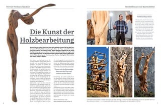 6 7
Kein Wunder, dass Ferdinand Lackner hier
zur Kunst motiviert wurde. Schon als Kind
hatte er durch das Umfeld des Klosters
Einblick in das Leben und Schaffen der
Klosterbrüder und -schwestern gewonnen,
vor allem in die Tätigkeit des Pfarrers Pater
Pirmin Morandell, der viele Jahre an seiner
Plastik "Das Gesicht Christi" arbeitete und
den kleinen Ferdinand dabei zusehen und
"urteilen" ließ. "Mit großer Wahrscheinlich-
keit liegen hier die Wurzeln für die sakrale
Kunst, mit der ich mich anfangs sehr be-
schäftigte", meinte Lackner auf dem Weg
zu seinem Schauraum und vorbei an seinen
übergroßen Baumskulpturen.
Dabei erzählt er auch von seiner Arbeit als
Gutsverwalter - eine vielseitige Aufgabe, be-
inhaltet sie doch Bauernarbeit auf den Fel-
dern und Wiesen samt Alm und Wald sowie
die Betreuung von rund 40 Stück Großvieh.
Betrachtet man seine Holzskulpturen nä-
her, so entdeckt man, dass sie stets dem
natürlichen Wachstum des Holzes, dem
Formverlauf der Äste und der speziellen
Maserung folgen. Da kommt es mitunter
zu spiralförmigen Objekten, weil eben auch
der Baum so gewachsen ist. Alle seine
Werke, auch die größten Figuren mit ihren
Die Kunst der
Holzbearbeitung
oft verschlungenen Formen, sind immer
aus einem einzigen Stamm geschnitzt. Zur
Technik der Bearbeitung erklärt Lackner
ganz lakonisch: "Zuerst mit der Kettensäge,
dann mit der Flex und zuletzt mit der Hand.“
Auf die Frage, wie er denn zu den oft ext-
rem überstreckten Körpern seiner Figuren
kommt, erhält man zur Antwort, dass dies
,,unbewusst" geschieht, dass es immer das
Holz ist, das ihn zu seinen Formen hinführt
und dessen natürlichen Gesetzen er folgen
muss.
Viele Arbeiten sind aus dem hellen Linden-
holz, aber auch Fichten, Lärchen, Zwetsch-
ken und Zirben haben in seiner Werkstatt
Metamorphosen zum Kunstwerk erfahren.
Mehrfach betont der Künstler sein Streben
nach Harmonie und beweist es in seinen
Skulpturen.
Weitere Informationen unter:
www.skulpturen-kunst-lackner.at
Kein Wunder, dass Ferdinand Lackner hier
zur Kunst motiviert wurde. Schon als Kind
hatte er durch das Umfeld des Klosters
Einblick in das Leben und Schaffen der
Klosterbrüder und -schwestern gewonnen,
vor allem in die Tätigkeit des Pfarrers Pater
Pirmin Morandell, der viele Jahre an seiner
Plastik "Das Gesicht Christi" arbeitete und
den kleinen Ferdinand dabei zusehen und
"urteilen" ließ. "Mit großer Wahrscheinlich-
keit liegen hier die Wurzeln für die sakrale
Kunst, mit der ich mich anfangs sehr be-
schäftigte", meinte Lackner auf dem Weg
zu seinem Schauraum und vorbei an seinen
übergroßen Baumskulpturen.
Dabei erzählt er auch von seiner Arbeit als
Gutsverwalter - eine vielseitige Aufgabe, be-
inhaltet sie doch Bauernarbeit auf den Fel-
dern und Wiesen samt Alm und Wald sowie
die Betreuung von rund 40 Stück Großvieh.
Betrachtet man seine Holzskulpturen nä-
her, so entdeckt man, dass sie stets dem
natürlichen Wachstum des Holzes, dem
Formverlauf der Äste und der speziellen
Maserung folgen. Da kommt es mitunter
zu spiralförmigen Objekten, weil eben auch
der Baum so gewachsen ist. Alle seine
Werke, auch die größten Figuren mit ihren
Die Kunst der
HolzbearbeitungHolzbearbeitung
oft verschlungenen Formen, sind immer
aus einem einzigen Stamm geschnitzt. Zur
Technik der Bearbeitung erklärt Lackner
ganz lakonisch: "Zuerst mit der Kettensäge,
dann mit der Flex und zuletzt mit der Hand.“
Auf die Frage, wie er denn zu den oft ext-
rem überstreckten Körpern seiner Figuren
kommt, erhält man zur Antwort, dass dies
,,unbewusst" geschieht, dass es immer das
Holz ist, das ihn zu seinen Formen hinführt
und dessen natürlichen Gesetzen er folgen
muss.
Viele Arbeiten sind aus dem hellen Linden-
holz, aber auch Fichten, Lärchen, Zwetsch-
ken und Zirben haben in seiner Werkstatt
Metamorphosen zum Kunstwerk erfahren.
Mehrfach betont der Künstler sein Streben
nach Harmonie und beweist es in seinen
Skulpturen.
Weitere Informationen unter:
www.skulpturen-kunst-lackner.at
Bereits bei der Anfahrt spürt man eine sehr spezielle Energie, die von dem Fels-
rücken am Fuße der Martinswand ausgeht. Schon die Römer besiedelten diesen
Platz und erbauten das Castell Teriolis. Später benutzen Friedrich mit der leeren
Tasche, Herzog Sigmund und Kaiser Maximilian den Martinsbühel als Jagddomizil
samt Jagdschlösschen. Der Benediktinerpater Edmund Hager erwarb 1888 den Be-
sitz der frühen Burganlage zur Errichtung eines Klosters. Heute gehört Martinsbühel
zum Stift St. Peter in Salzburg.
Ferdinand Lackner:
"Nachdenklich stimmt mich, wie viele
Menschen sich der materialistischen
und virtuellen Welt hingeben und dabei
die Zeit für Familie, Partner, Kinder und
Harmonie des Lebens verloren gehen
lassen. Durch meine jahrelange Arbeit
als Bauer wird mir oft bewusst, dass
das Leben nur ein Augenblick sein
kann, den wir nutzen und als Geschenk
betrachten sollen. Die kreative
Beschäftigung bereichert das Leben
und ist immerhin den Versuch wert,
eine Spur von uns zu hinterlassen".
1 Ferdinand Lackner erzählt in seinem Schauraum von seiner Berufung I 2 Eine 8-12 Meter hohe Holzfigur braucht ein spezielles Gerüst um
daran arbeiten zu können I 3 + 4 Imponierende Werke Lackners im Klostergarten am Martinsbühel in Zirl/Tirol.
Holzbildhauer vom MartinsbühelPortrait Ferdinand Lackner
2 3 4
1
"Zuerst mit der Kettensäge,
dann mit der Flex und
zuletzt mit der Hand."
 