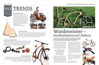 8 9
Der besondere Reiz des Waldmeister Bikes besteht in der harmonischen Verbindung
der natürlichen Materialien Holz und Leder mit Hightech-Werkstoffen wie Carbon
und Titan und der Reduzierung sämtlicher Elemente auf das Wesentliche.
Hinter der Idee und dem speziellen Design
stecken der Dipl. Designer Marcus Wallmeyer
und sein Team von Supernova Design. Die
Gründer des innovativen Holzfahrrads stre-
ben an, das Waldmeister-Rad möglichst
umweltverträglich zu produzieren. Deshalb
werden nur langlebige Komponenten verbaut,
welche von Firmen hergestellt werden, die
die Philosophie der Nachhaltigkeit teilen.
Prinzipiell wird das Rad nur aus heimischen
Holzsorten gefertigt. Das Holz des Rahmens
stammt aus PEFC-zertifizierter, nachhaltiger
Forstwirtschaft aus dem Teutoburger Wald
in Deutschland. Da Buchenholz eine sehr
TRENDS
Wir lieben
HOLZ& natürlich all
die besonderen
Dinge aus Holz,
die unser Leben
verschönern.
Waldmeister – handcrafted Design made in GermanyHolzart Trends
Waldmeister -
Nachhaltigkeit auf 2 Rädern
harte, homogene Holzart ist, haben sich
die Supernova Designer für dieses Material
entschieden. Für das optionale Furnier wer-
den FSC-zertifizierte Hölzer verwendet. Der
Bike-Rahmen sieht nicht nur elegant und aus-
gefallen aus, sondern überrascht bei genau-
erem Hinsehen mit zahlreichen raffinierten
technischen Details. Das Rahmenkonzept
ist belastungsoptimiert computerberechnet
und nutzt die besonderen Eigenschaften
des dreidimensionalen Werkstoffes Holz
optimal aus.
Ausgezeichnet wurde das Waldmeister 2008
mit dem "Red Dot Design Award - Honoura-
ble Mention" und dem Nachhaltigkeitspreis
der ISPO 2008 "EcoDesign: Form Follows
Sustainability".
Weitere Informationen unter:
www.waldmeister-bikes.de
WALDMEISTER BIKE
Auf den ersten Blick erscheint der Einsatz des Werkstoffes Holz im Fahrradbau tatsäch-
lich als rein nostalgische Reminiszenz an die guten alten Zeiten. Bei näherem Hinsehen
entdeckt man jedoch, dass der Rahmen neben seiner optischen Eleganz und der typischen
emotionalen Wärme von Holz zahlreiche technische Finessen enthält.
Weitere Informationen unter: www.waldmeister-bikes.de
ZIRBENPYRAMIDE
Zirbenholz ist bekannt für seine wohltuende Wirkung auf unsere Gesundheit. Es senkt nach-
weislich die Herzfrequenz und trägt dadurch zu einer tieferen Entspannung bei. Kombiniert
mit der positiven Geometrie der Pyramide entsteht ein Kraftplatz, der auch optisch alle Blicke
auf sich zieht. Wir können die duftenden Pyramiden daher nur wärmstens empfehlen!
Weitere Informationen bekommen Sie in unseren Parkett Ausstellungen.
HOLZVESPA DANIELA
Es gibt nichts, das es nicht gibt - dieser Satz trifft
beim Holzroller von Carlos Alberto voll und ganz zu!
Der Schreiner aus Portugal hat eine volltaugliche
125er Vespa von 1951 zum Großteil aus Rosen-
und Ebenholz gebaut. Seine Auswahl an verschiede-
nen Holzarten unterstreicht die dynamische Form
des Rollers. Damit ist er der absolute Eyecatcher
auf allen Straßen. Festgehalten hat der kreative
Portugiese den Bau seiner "Daniela" auf seiner
Website, auf der er auch ältere Arbeiten wie sein
Holzmotorrad präsentiert.
www.carpintariacarlosalberto.com
HOLZPLUGS VON UNPLUGS
Bei Ohr Tunnel und Plugs wird das organische Material Holz immer beliebter. So gibt es bei
Holzplugs keine Geruchsbildung, sie sind sehr leicht und kühlen bei niedrigen Temperaturen
nicht so schnell aus wie zum Beispiel Plugs aus Metall. Die Tiroler Manufaktur „UNPLUGS“
fertigt Plugs und Ohr Tunnel in feiner Handarbeit aus verschiedenen Holzarten in unter-
schiedlichen Ausführungen. Weitere Informationen unter: www.unplugs.at
TRENDS
Das Waldmeister Bike
wird umweltfreundlich
aus heimischen
Hölzern produziert.
 