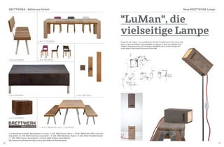 30 31
1 Sonderanfertigung Sitzbank "Mensa Metallum" mit Lehne | 2 ArtNr. 38300 Esstisch „Mensa" | 3 ArtNr. 38600 HUSSL ST6N-2 Stuhl Eiche
farbig lackiert | 4 ArtNr. 38200 Couchtisch „Corpus Delicti" | 5 ArtNr. 38503 Wandlampe "Rocket" | 6 ArtNr. 38410 "Hockdihido Recycler"
| 7 ArtNr. 38304 Esstisch „Mensa Metallum" und ArtNr. 38405 Sitzbänke „Mensa Metallum"
Alle Preise sind ab-Preise und ändern sich je nach Größe und Parkettmaterial.
Brettwerk - Möbel aus Parkett Neue BRETTWERK Lampe
1
2
3
5
7
6
4
Fragen Sie nach "LuMan" - ein Leuchtkörper für alle Fälle. Kein Wohnraum ist ihm fremd, keine
Decke zu hoch, keine Wand zu steil, kein Möbel zu unbequem. Er lässt sich aufstellen, flach
hinlegen, hängt gerne herum und für die ganz Individuellen tanzt er an der Stange und
strahlt dabei in voller Pracht! Eben einer, für alle Fälle!
"LuMan", die
vielseitige Lampe
Preis auf Anfrage
ab € 1.866,46/Stk. bzw. € 1.134,40/Stk.
ab € 351,60/Stk.
ab € 628,28/Stk. ab € 256,72/Stk.
ab € 159,00/Stk.
ab € 1.721,08/Stk.
 