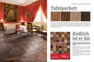6 7
Tafelparkett
Der Tafelparkett gehört zur Meisterklasse der Parkettproduktion und findet vor allem im exklusiven und historischen Wohnraum seine volle
Entfaltung. Mit etwas architektonischem Fingerspitzengefühl lässt sich dieses Parkettkunstwerk aber auch in modernen Räumlichkeiten
perfekt einsetzen. In vielen aufwendigen Arbeitsschritten wird der Tafelparkett aus Massivholz zugeschnitten, von Hand bearbeitet und zu-
sammengesetzt. Die volle Pracht entfaltet sich erst im verlegten Zustand, dann verschmelzen die einzelnen Tafeln zu einem großen beeindru-
ckenden Gesamtkunstwerk. Der Tafelparkett kann vollflächig verklebt oder auf Polsterhölzer verschraubt werden und ist für die Verlegung auf
Fußbodenheizungen optimal geeignet.
Endlich
ist er da!
Tafelparkett / Neuer Produktkatalog
Lange haben wir entworfen, verworfen und wieder neu
entwickelt ... jetzt gibt es zum ersten Mal das Gesamts-
ortiment der Parkett-AGENTUR auch als gedruckten Pro-
duktkatalog.
Die außergewöhnliche Vielfalt an Parkett- und Naturholzböden,
langjährige Erfahrung und nicht zuletzt eine sehr faire Preispo-
litik machen uns zu einem perfekten Partner für die Verwirkli-
chung Ihres Projektes.
Neben Parkettböden liefern wir auch passendes Zubehör, indi-
viduelle Stiegenlösungen und unsere einzigartigen BRETTWERK
Parkettmöbel. Wir bieten Ihnen „online“ wie „offline“ perfekten
Service und hochwertigste Produkte.
Bestellen Sie kostenlose Muster in unserem zertifizierten On-
lineshop oder vereinbaren Sie einen Termin in einer unserer drei
Parkett Ausstellungen.
1Warengruppe A / Angeführte Preise verstehen sich in Euro, inkl. 20% gesetzliche österreichische Mwst.
Alles!/m2
PRODUKTKATALOG 2016
Parkett, das begeistert.
www.parkett-agentur.at
Sonderoberfläche WILDBRETT Tafelparkett Massiv 980 Natureiche gebürstet angeräuchert geölt, Preis auf Anfrage
 