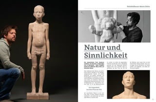 10 11
Holzbildhauer Mario Dilitz
Der menschlichen Form Ausdruck
verleihen, ihre Sprache zu übertragen
und zu übersetzen - diese Fähigkeit
besitzt der Bildhauer Mario Dilitz auf
besondere Weise.
Altes, bildhauerisches Wissen und techni-
sches Können verbindet er mit aktuellen,
zeitgenössischen Themen und schafft
Skulpturen von größter Intensität und
Anziehungskraft. Als Kontrast zur ästheti-
schen Schönheit und Perfektion der Skulp-
turen findet auf inhaltlicher Ebene eine
tiefgreifende Auseinandersetzung mit den
Unwägbarkeiten der menschlichen Exis-
tenz statt. Es ist das Widersprüchliche
des menschlichen Wesens an sich, wel-
ches Dilitz in seinen Arbeiten einerseits
manifestiert und andererseits auf rätsel-
hafte Weise zu vereinen weiß.
Natur und
Sinnlichkeit
Es scheint, als wären die dargestellten
Personen gerade eben noch in Bewegung
gewesen und das dargestellte Moment
lediglich einer unter unendlich vielen Au-
genblicken aus dem Fluss der Zeit, die
der Bildhauer durch seine Sicht auf den
menschlichen Körper bewahrt. Durch sei-
ne Augen wird der Betrachter zum Sehen
verführt und eingeladen, sich dieser Ver-
führung hinzugeben.
Ein Augenblick
aus dem Fluss der Zeit
 