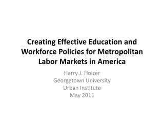 Creating Effective Education and Workforce Policies for Metropolitan Labor Markets in America Harry J. Holzer Georgetown University Urban Institute May 2011 