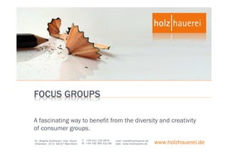 FOCUS GROUPS

A fascinating way to benefit from the diversity and creativity
of consumer groups.
                                       T: +49 621 150 4876
Dr. Brigitte Holzhauer, Dipl. Psych.
Uhlandstr. 20 D- 68167 Mannheim        M: +49 160 980 622 88
                                                               mail: mail@holzhauerei.de
                                                               web: www.holzhauerei.de     www.holzhauerei.de
 