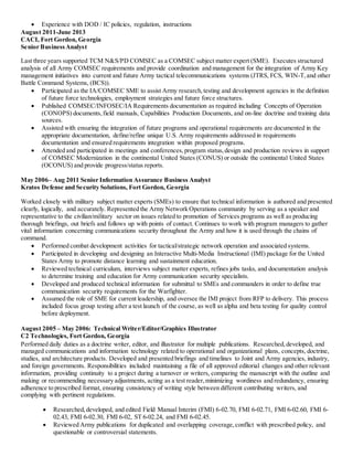  Experience with DOD / IC policies, regulation, instructions
August 2011-June 2013
CACI, Fort Gordon, Georgia
Senior BusinessAnalyst
Last three years supported TCM N&S/PD COMSEC as a COMSEC subject matter expert (SME). Executes structured
analysis of all Army COMSEC requirements and provide coordination and management for the integration of Army Key
management initiatives into current and future Army tactical telecommunications systems (JTRS, FCS, WIN-T,and other
Battle Command Systems, (BCS)).
 Participated as the IA/COMSEC SME to assist Army research,testing and development agencies in the definition
of future force technologies, employment strategies and future force structures.
 Published COMSEC/INFOSEC/IA Requirements documentation as required including Concepts of Operation
(CONOPS) documents,field manuals, Capabilities Production Documents, and on-line doctrine and training data
sources.
 Assisted with ensuring the integration of future programs and operational requirements are documented in the
appropriate documentation, define/refine unique U.S. Army requirements addressed in requirements
documentation and ensured requirements integration within proposed programs.
 Attended and participated in meetings and conferences,program status,design and production reviews in support
of COMSEC Modernization in the continental United States (CONUS) or outside the continental United States
(OCONUS) and provide progress/status reports.
May 2006– Aug 2011 Senior Information Assurance Business Analyst
Kratos Defense and Security Solutions, Fort Gordon, Georgia
Worked closely with military subject matter experts (SMEs) to ensure that technical information is authored and presented
clearly, logically, and accurately. Represented the Army Network Operations community by serving as a speaker and
representative to the civilian/military sector on issues related to promotion of Services programs as well as producing
thorough briefings, out briefs and follows up with points of contact. Continues to work with program managers to gather
vital information concerning communications security throughout the Army and how it is used through the chains of
command.
 Performed combat development activities for tactical/strategic network operation and associated systems.
 Participated in developing and designing an Interactive Multi-Media Instructional (IMI) package for the United
States Army to promote distance learning and sustainment education.
 Reviewed technical curriculum, interviews subject matter experts, refines jobs tasks, and documentation analysis
to determine training and education for Army communication security specialists.
 Developed and produced technical information for submittal to SMEs and commanders in order to define true
communication security requirements for the Warfighter.
 Assumed the role of SME for current leadership, and oversee the IMI project from RFP to delivery. This process
included focus group testing after a test launch of the course, as well as alpha and beta testing for quality control
before deployment.
August 2005 – May 2006: Technical Writer/Editor/Graphics Illustrator
C2 Technologies, Fort Gordon, Georgia
Performed daily duties as a doctrine writer, editor, and illustrator for multiple publications. Researched,developed, and
managed communications and information technology related to operational and organizational plans, concepts, doctrine,
studies, and architecture products. Developed and presented briefings and timelines to Joint and Army agencies, industry,
and foreign governments. Responsibilities included maintaining a file of all approved editorial changes and other relevant
information, providing continuity to a project during a turnover or writers, comparing the manuscript with the outline and
making or recommending necessary adjustments, acting as a test reader,minimizing wordiness and redundancy, ensuring
adherence to prescribed format, ensuring consistency of writing style between different contributing writers, and
complying with pertinent regulations.
 Researched,developed, and edited Field Manual Interim (FMI) 6-02.70, FMI 6-02.71, FMI 6-02.60, FMI 6-
02.43, FMI 6-02.30, FMI 6-02, ST 6-02.24, and FMI 6-02.45.
 Reviewed Army publications for duplicated and overlapping coverage,conflict with prescribed policy, and
questionable or controversial statements.
 