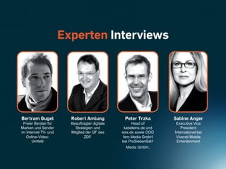 Experten Interviews




Bertram Gugel           Robert Amlung            Peter Trzka        Sabine Anger
 Freier Berater für     Beauftragter digitale         Head of        Executive Vice
Marken und Sender         Strategien und         kabeleins.de und       President
im Internet-TV- und     Mitglied der GF des     sixx.de sowie COO   International bei
   Online-Video-                ZDF.             fem Media GmbH      Vivendi Mobile
      Umfeld                                    bei ProSiebenSat1    Entertainment
                                                  Media GmbH.
 