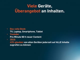 Viele Geräte,
       Überangebot an Inhalten.



•  Das volle Deck:
   TV, Laptop, Smartphone, Tablet
•  Youtube:
   Pro Minute 60 h neuer Content
•  2015:
   43% glauben von allen Geräten jederzeit auf ALLE Inhalte
   zugreifen zu können
 