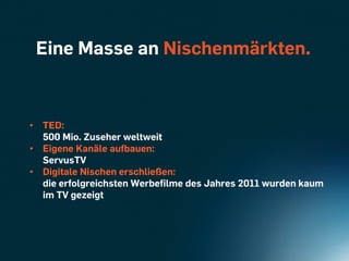 Eine Masse an Nischenmärkten.



•  TED:
   500 Mio. Zuseher weltweit
•  Eigene Kanäle aufbauen:
   ServusTV
•  Digitale Nischen erschließen:
   die erfolgreichsten Werbeﬁlme des Jahres 2011 wurden kaum
   im TV gezeigt
 