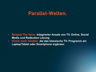 Parallel-Welten.



•  Beispiel The Voice: Integrierter Ansatz von TV, Online, Social
   Media und Redbutton Lösung
•  Immer mehr Inhalten, die das klassische TV- Programm am
   Laptop/Tablet oder Smartphone ergänzen
 
