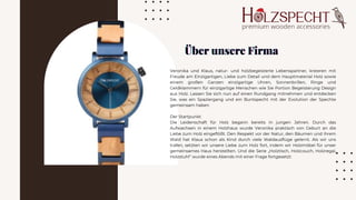 Veronika und Klaus, natur- und holzbegeisterte Lebenspartner, kreieren mit
Freude am Einzigartigen, Liebe zum Detail und dem Hauptmaterial Holz sowie
einem großen Ganzen einzigartige Uhren, Sonnenbrillen, Ringe und
Geldklammern für einzigartige Menschen wie Sie Portion Begeisterung Design
aus Holz. Lassen Sie sich nun auf einen Rundgang mitnehmen und entdecken
Sie, was ein Spaziergang und ein Buntspecht mit der Evolution der Spechte
gemeinsam haben
Der Startpunkt
Die Leidenschaft für Holz begann bereits in jungen Jahren. Durch das
Aufwachsen in einem Holzhaus wurde Veronika praktisch von Geburt an die
Liebe zum Holz eingeflößt. Den Respekt vor der Natur, den Bäumen und ihrem
Wald hat Klaus schon als Kind durch viele Waldausflüge gelernt. Als wir uns
trafen, setzten wir unsere Liebe zum Holz fort, indem wir Holzmöbel für unser
gemeinsames Haus herstellten. Und die Serie „Holztisch, Holzcouch, Holzregal,
Holzstuhl“ wurde eines Abends mit einer Frage fortgesetzt:
Über unsere Firma
Über unsere Firma
Über unsere Firma
 