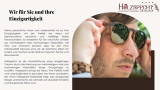 Meine persönliche Vision und Leidenschaft ist es, Ihre
Einzigartigkeit mit der Vielfalt der Natur auf
beeindruckend natürliche und vielfältige Weise
hervorzuheben. So entstehen für Sie natürliche Unikate
aus nachhaltigem Holz, hochwertigen Materialien, viel
Herz und (meinem) Wunsch: dass Sie sich Ihrer
Individualität bewusst sind, sie als Geschenk leben für
andere und machen so die Welt ein bisschen bunter und
lebenswerter
Holzspecht ist die Verwirklichung eines langjährigen
Traums: durch die Mischung von nachhaltigem Holz und
hochwertigen Materialien etwas Einzigartiges zu
schaffen. Holzspecht bringt die Natur, ihre Vielfalt, Kraft
und Ursprünglichkeit in das Leben von Ihnen und jedem,
der einen Holzspecht-Holzartikel trägt. Das einzigartige
Design unterstreicht, wie wertvoll und vital jeder Einzelne
und die gesamte Natur sind.
Wir für Sie und Ihre
Einzigartigkeit
 