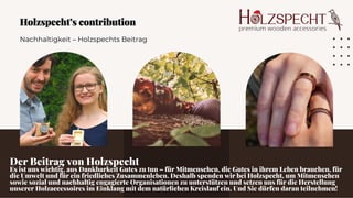 Nachhaltigkeit – Holzspechts Beitrag
Holzspecht’s contribution
Holzspecht’s contribution
Der Beitrag von Holzspecht
Es ist uns wichtig, aus Dankbarkeit Gutes zu tun – für Mitmenschen, die Gutes in ihrem Leben brauchen, für
die Umwelt und für ein friedliches Zusammenleben. Deshalb spenden wir bei Holzspecht, um Mitmenschen
sowie sozial und nachhaltig engagierte Organisationen zu unterstützen und setzen uns für die Herstellung
unserer Holzaccessoires im Einklang mit dem natürlichen Kreislauf ein. Und Sie dürfen daran teilnehmen!
 