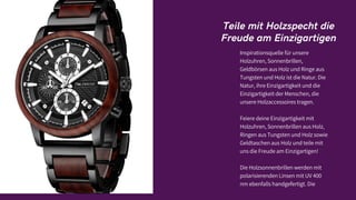 Teile mit Holzspecht die
Freude am Einzigartigen
Inspirationsquelle für unsere
Holzuhren, Sonnenbrillen,
Geldbörsen aus Holz und Ringe aus
Tungsten und Holz ist die Natur. Die
Natur, ihre Einzigartigkeit und die
Einzigartigkeit der Menschen, die
unsere Holzaccessoires tragen.
Feiere deine Einzigartigkeit mit
Holzuhren, Sonnenbrillen aus Holz,
Ringen aus Tungsten und Holz sowie
Geldtaschen aus Holz und teile mit
uns die Freude am Einzigartigen!
Die Holzsonnenbrillen werden mit
polarisierenden Linsen mit UV 400
nm ebenfalls handgefertigt. Die
 