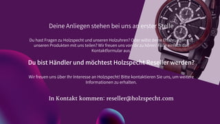 Deine Anliegen stehen bei uns an erster Stelle
Du hast Fragen zu Holzspecht und unseren Holzuhren? Oder willst deine Erfahrungen mit
unseren Produkten mit uns teilen? Wir freuen uns von dir zu hören! Fülle einfach das
Kontaktformular aus.
Du bist Händler und möchtest Holzspecht Reseller werden?
Wir freuen uns über Ihr Interesse an Holzspecht! Bitte kontaktieren Sie uns, um weitere
Informationen zu erhalten.
In Kontakt kommen: reseller@holzspecht.com
 