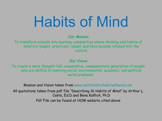 Habits of Mind
                                 Our Mission
 To transform schools into learning communities where thinking and habits of
      mind are taught, practiced, valued, and have become infused into the
                                     culture.

                                    Our Vision
To create a more thought-full, cooperative, compassionate generation of people
     who are skillful in resolving social, environmental, economic, and political
                                   world problems. 

       Mission and Vision taken from www.instituteforhabitsofmind.com
All quotations taken from pdf file “Describing 16 Habits of Mind” by Arthur L.
                        Costa, Ed.D and Bena Kalllick, Ph.D
              Pdf File can be found at HOM website cited above
 