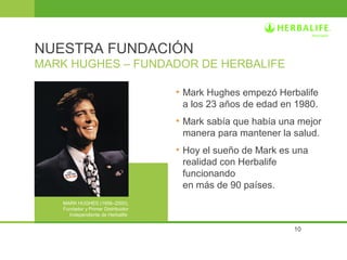 NUESTRA FUNDACIÓN 
MARK HUGHES – FUNDADOR DE HERBALIFE 
• Mark Hughes empezó Herbalife 
a los 23 años de edad en 1980. 
• Mark sabía que había una mejor 
manera para mantener la salud. 
• Hoy el sueño de Mark es una 
realidad con Herbalife 
funcionando 
en más de 90 países. 
10 
MARK HUGHES (1956–2000), 
Fundador y Primer Distribuidor 
Independiente de Herbalife 
 