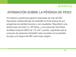 AFIRMACIÓN SOBRE LA PÉRDIDA DE PESO 
Un extenso cuestionario generó respuestas de más de 200 
Asociados Independientes de Herbalife en EUA acerca de sus 
programas de pérdida de peso y sus resultados. Reportaron una 
disminución de entre 4 y 167 libras, y una reducción del Índice 
de Masa Corporal (IMC) de 1.5 a 24.1 puntos, sugiriendo que el 
consumo de productos Herbalife® está vinculado con la pérdida 
de peso y la mejora del IMC entre esos rangos. 
20 
 