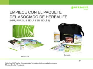 27 
EMPIECE CON EL PAQUETE 
DEL ASOCIADO DE HERBALIFE 
(HMP, POR SUS SIGLAS EN INGLÉS) 
Completo 
Promoción 
Nota: Los HMP de las fotos son para los países de America Latina, ecepto 
Mexico, Brasil y Venezuela. 
 