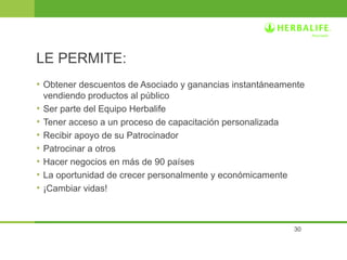 • Obtener descuentos de Asociado y ganancias instantáneamente 
vendiendo productos al público 
• Ser parte del Equipo Herbalife 
• Tener acceso a un proceso de capacitación personalizada 
• Recibir apoyo de su Patrocinador 
• Patrocinar a otros 
• Hacer negocios en más de 90 países 
• La oportunidad de crecer personalmente y económicamente 
• ¡Cambiar vidas! 
30 
LE PERMITE: 
 