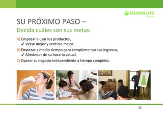 32 
SU PRÓXIMO PASO – 
Decida cuáles son sus metas: 
A) Empezar a usar los productos, 
3 Verse mejor y sentirse mejor. 
B) Empezar a medio tiempo para complementar sus ingresos, 
3 Alrededor de su horario actual. 
C) Operar su negocio independiente a tiempo completo. 
 