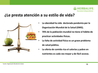 18
¿Le presta atención a su estilo de vida?
• La obesidad ha sido declarada pandemia por la
Organización Mundial de la Salud (OMS).
• 70% de la población mundial no tiene el hábito de
practicar actividades físicas.
• La falta de actividad física es un grave problema
de salud pública.
• La oferta de comida rica el calorías y pobre en
nutrientes es cada vez mayor y de fácil acceso.
Fuente: Organización Mundial de la Salud.
 