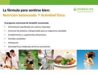 29
La fórmula para sentirse bien:
Nutrición balanceada +Actividad física
El programa nutricional de Herbalife recomienda:
• Alimentación equilibrada con calorías reducidas.
• Consumo de proteína, indispensable para un organismo saludable.
• Complementos o suplementos alimenticios.
• Comidas saludables.
• Hidratación.
• Actividad física moderada de forma consistente.
 