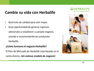 51
Cambie su vida con Herbalife
¿Cómo funciona el negocio Herbalife?
• Nutrición de calidad para vivir mejor.
• Gran oportunidad de generar ingresos
adicionales y establecer su propio negocio,
usando y recomendando los productos
Herbalife.
El Plan de Mercado de Herbalife está basado en la
venta directa. ¡Un exitoso modelo de negocio!
 