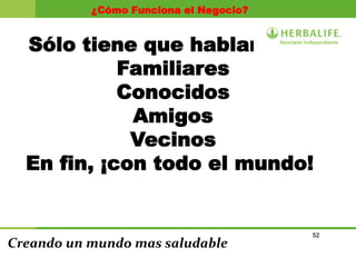 52
Creando un mundo mas saludable
¿Cómo Funciona el Negocio?
Sólo tiene que hablar con:
Familiares
Conocidos
Amigos
Vecinos
En fin, ¡con todo el mundo!
 