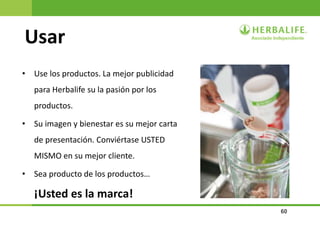 60
Usar
• Use los productos. La mejor publicidad
para Herbalife su la pasión por los
productos.
• Su imagen y bienestar es su mejor carta
de presentación. Conviértase USTED
MISMO en su mejor cliente.
• Sea producto de los productos…
¡Usted es la marca!
 