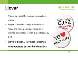 61
Llevar
• Vístase de Herbalife, muestre con orgullo la
marca.
• Hágale publicidad al negocio a donde vaya.
• Tenga a la mano y obsequie muestras a
clientes potenciales, si están disponibles en su
país.
• Lleve el botón… Por años lo hemos
usado porque es sencillo y funciona.
 