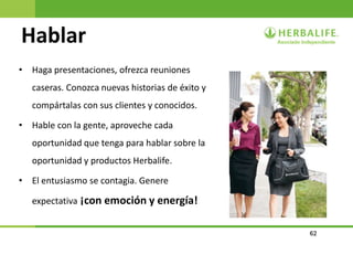 62
Hablar
• Haga presentaciones, ofrezca reuniones
caseras. Conozca nuevas historias de éxito y
compártalas con sus clientes y conocidos.
• Hable con la gente, aproveche cada
oportunidad que tenga para hablar sobre la
oportunidad y productos Herbalife.
• El entusiasmo se contagia. Genere
expectativa ¡con emoción y energía!
 