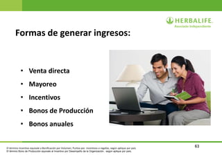 63
Formas de generar ingresos:
• Venta directa
• Mayoreo
• Incentivos
• Bonos de Producción
• Bonos anuales
El término Incentivo equivale a Bonificación por Volumen, Puntos por incentivos o regalías, según aplique por país.
El término Bono de Producción equivale al Incentivo por Desempeño de la Organización, según aplique por país.
 