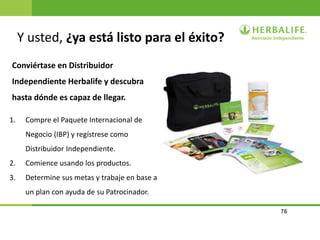 76
Y usted, ¿ya está listo para el éxito?
Conviértase en Distribuidor
Independiente Herbalife y descubra
hasta dónde es capaz de llegar.
1. Compre el Paquete Internacional de
Negocio (IBP) y regístrese como
Distribuidor Independiente.
2. Comience usando los productos.
3. Determine sus metas y trabaje en base a
un plan con ayuda de su Patrocinador.
 