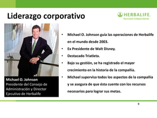 9
Liderazgo corporativo
• Michael O. Johnson guía las operaciones de Herbalife
en el mundo desde 2003.
• Ex Presidente de Walt Disney.
• Destacado Triatleta.
• Bajo su gestión, se ha registrado el mayor
crecimiento en la historia de la compañía.
• Michael supervisa todos los aspectos de la compañía
y se asegura de que ésta cuente con los recursos
necesarios para lograr sus metas.
Michael O. Johnson
Presidente del Consejo de
Administración y Director
Ejecutivo de Herbalife
 